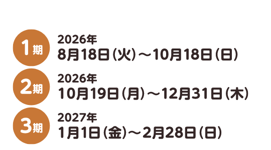 1期 2026年8月18日（火）〜10月18日（日） 2期 2026年10月19日（月）〜12月31日（木） 3期 2027年1月1日（金）〜2月28日（日）