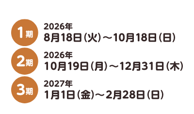 1期 2026年8月18日（火）〜10月18日（日） 2期 2026年10月19日（月）〜12月31日（木） 3期 2027年1月1日（金）〜2月28日（日）