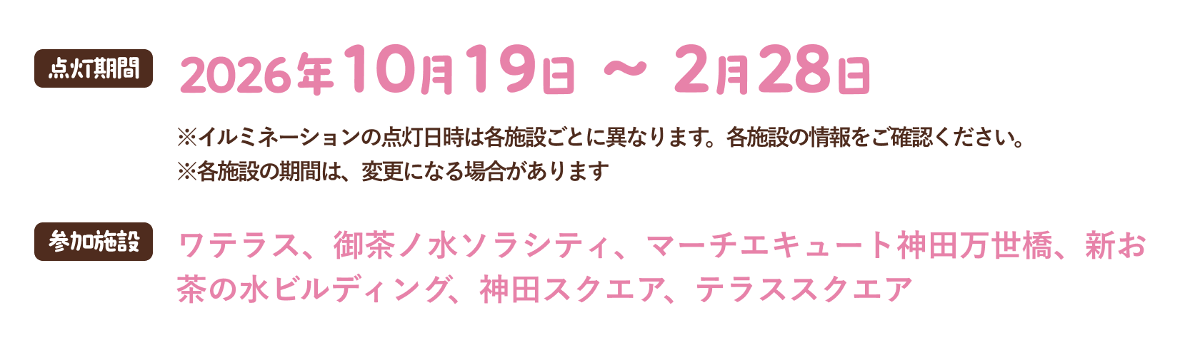 点灯期間 2026年10月19日〜2月28日 ※イルミネーションの点灯日時は各施設ごとに異なります。各施設の情報をご確認ください。※各施設の期間は、変更になる場合があります 参加施設 ワテラス、御茶ノ水ソラシティ、マーチエキュート神田万世橋、新お茶の水ビルディング、神田スクエア、テラススクエア