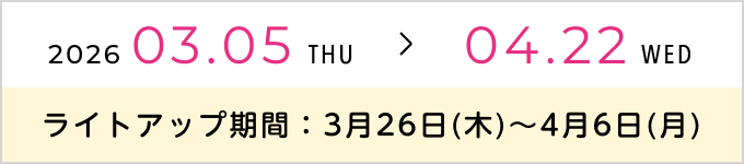 2026.03.05 THU > 04.22 WED ライトアップ期間：3月26日(木)〜4月6日(月）